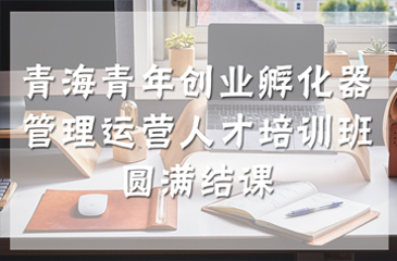 青海青年創(chuàng)業(yè)孵化器管理運營人才培訓(xùn)班圓滿結(jié)課