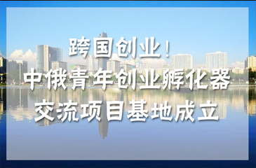 跨國創(chuàng)業(yè)！中俄青年創(chuàng)業(yè)孵化器交流項目基地（南京）成立