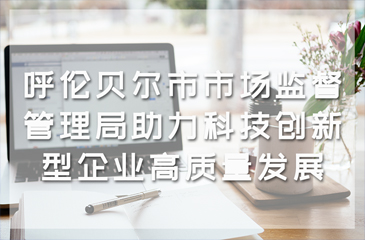 呼倫貝爾市市場監(jiān)督管理局助力科技創(chuàng)新型企業(yè)高質(zhì)量發(fā)展